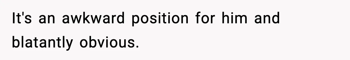 It's an awkward position for him and blatantly obvious.