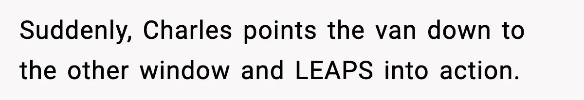 Suddenly, Charles points the van down to the other window and LEAPS into action.