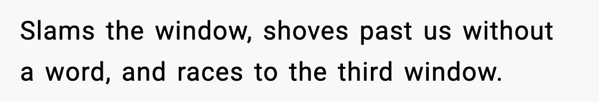 Slams the window, shoves past us without a word, and races to the third window.