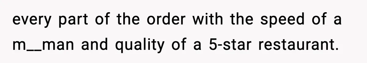 every part of the order with the speed of a m__man and quality of a 5-star restaurant.