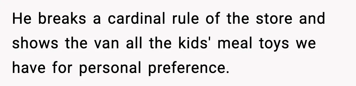He breaks a cardinal rule of the store and shows the van all the kids' meal toys we have for personal preference.