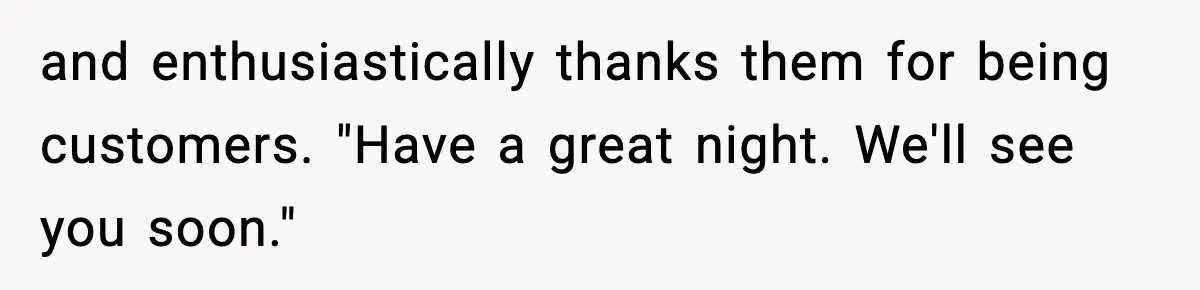 and enthusiastically thanks them for being customers. "Have a great night. We'll see you soon."