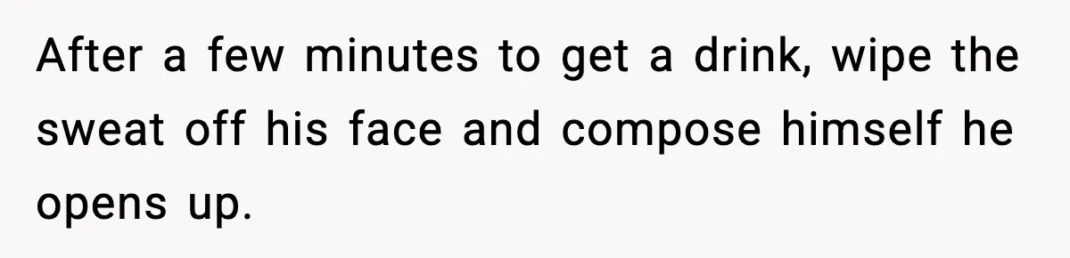 After a few minutes to get a drink, wipe the sweat off his face and compose himself he opens up.