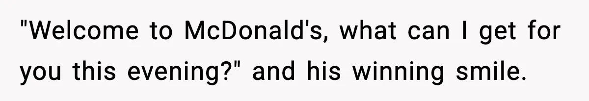 "Welcome to McDonald's, what can I get for you this evening?" and his winning smile.
