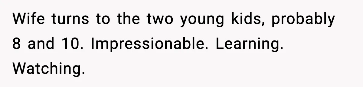 Wife turns to the two young kids, probably 8 and 10. Impressionable. Learning. Watching.