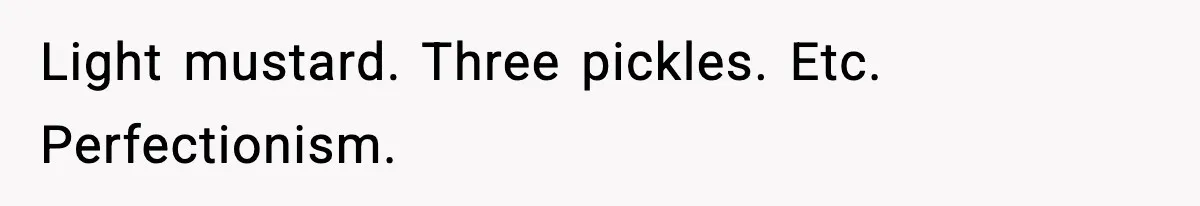 Light mustard. Three pickles. Etc. Perfectionism.