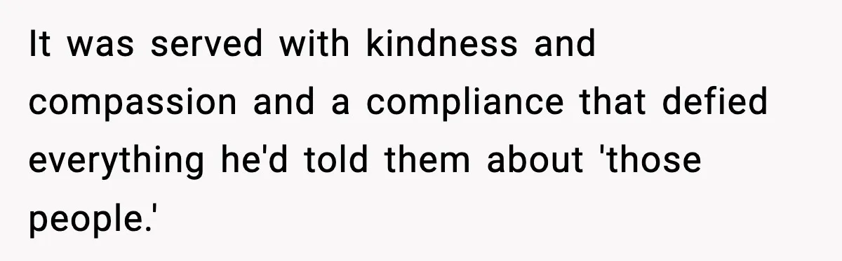 It was served with kindness and compassion and a compliance that defied everything he'd told them about 'those people.'