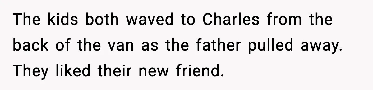 The kids both waved to Charles from the back of the van as the father pulled away. They liked their new friend.