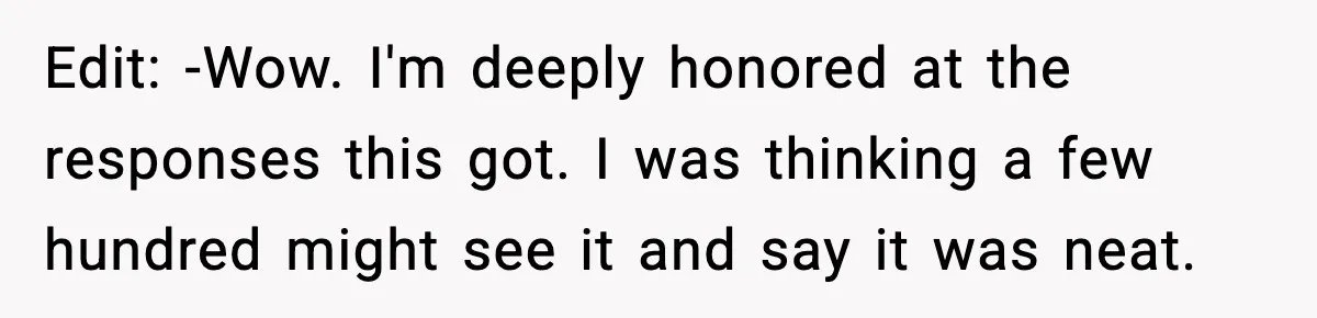 Edit: -Wow. I'm deeply honored at the responses this got. I was thinking a few hundred might see it and say it was neat.