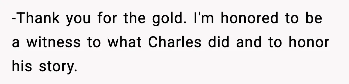 -Thank you for the gold. I'm honored to be a witness to what Charles did and to honor his story.