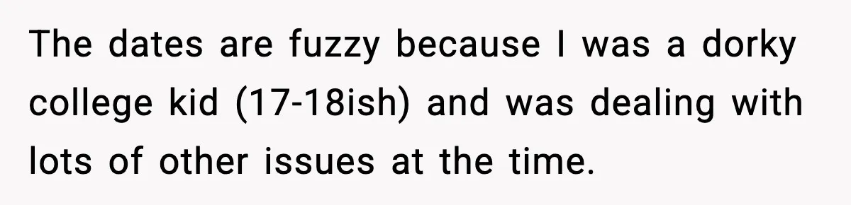 The dates are fuzzy because I was a dorky college kid (17-18ish) and was dealing with lots of other issues at the time.