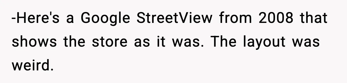 -Here's a Google StreetView from 2008 that shows the store as it was. The layout was weird.