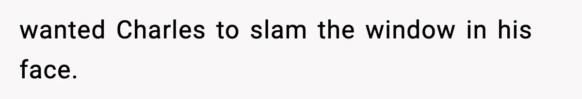 wanted Charles to slam the window in his face.