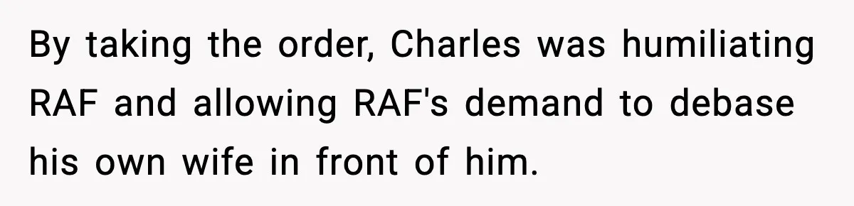By taking the order, Charles was humiliating RAF and allowing RAF's demand to debase his own wife in front of him.