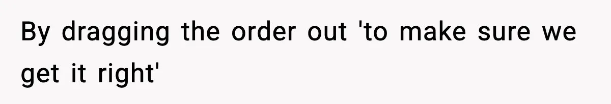By dragging the order out 'to make sure we get it right'