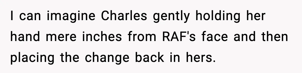 I can imagine Charles gently holding her hand mere inches from RAF's face and then placing the change back in hers.