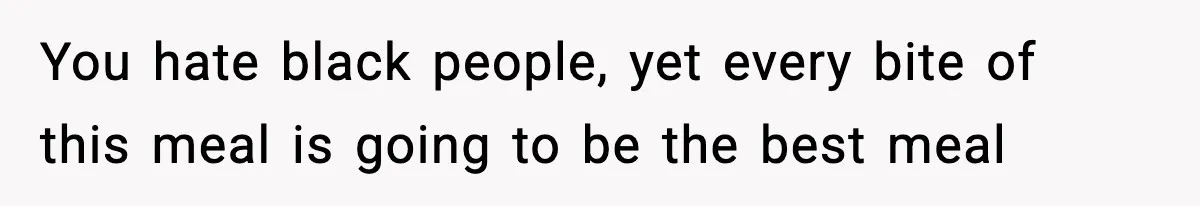 You hate black people, yet every bite of this meal is going to be the best meal