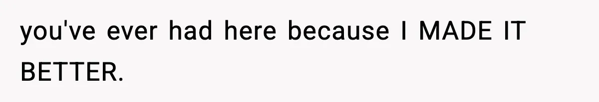 you've ever had here because I MADE IT BETTER.