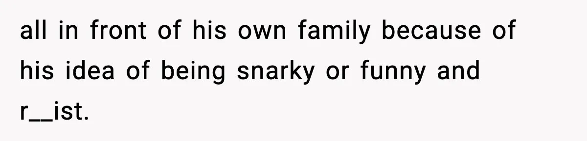 all in front of his own family because of his idea of being snarky or funny and r__ist.