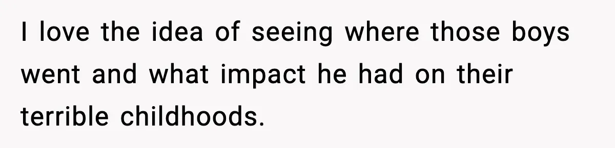 I love the idea of seeing where those boys went and what impact he had on their terrible childhoods.