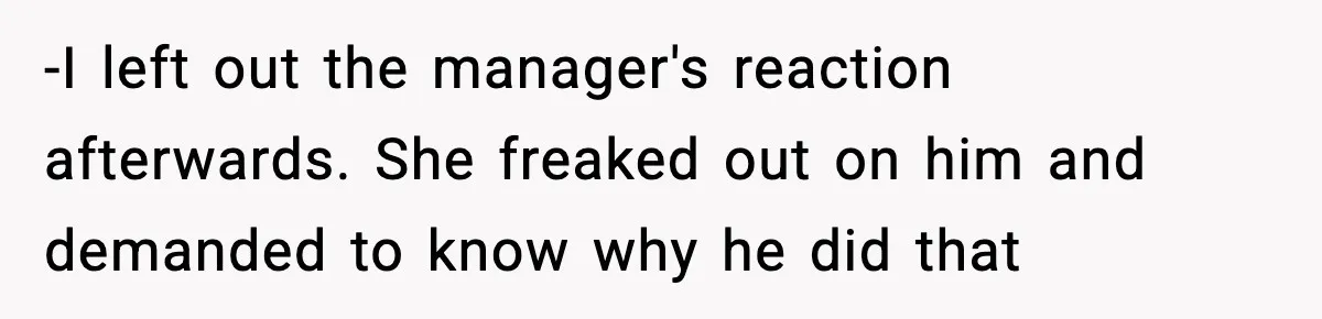 -I left out the manager's reaction afterwards. She freaked out on him and demanded to know why he did that