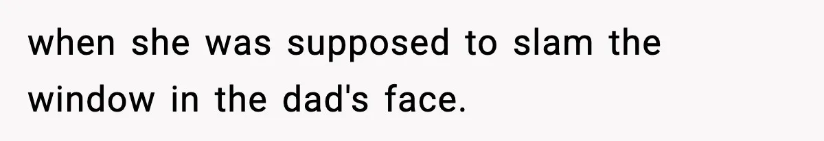 when she was supposed to slam the window in the dad's face.