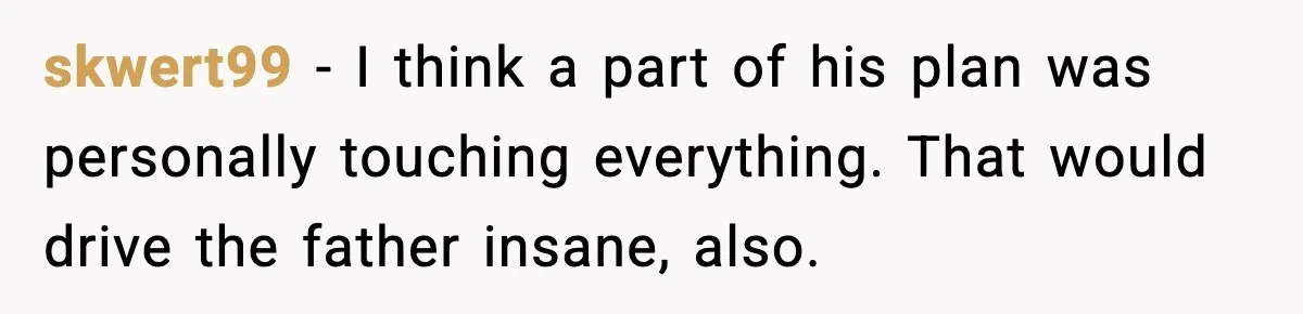 skwert99 − I think a part of his plan was personally touching everything. That would drive the father insane, also.