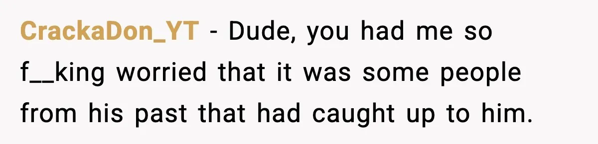 CrackaDon_YT − Dude, you had me so f__king worried that it was some people from his past that had caught up to him.