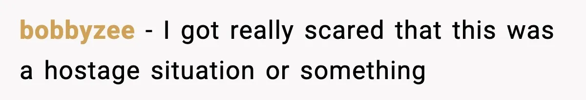 bobbyzee − I got really scared that this was a hostage situation or something