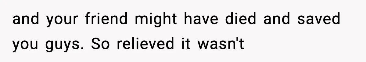 and your friend might have died and saved you guys. So relieved it wasn't