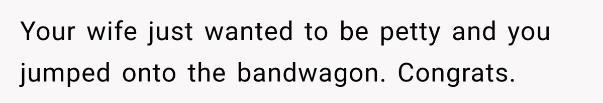 Your wife just wanted to be petty and you jumped onto the bandwagon. Congrats.