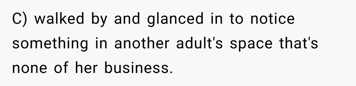 C) walked by and glanced in to notice something in another adult's space that's none of her business.