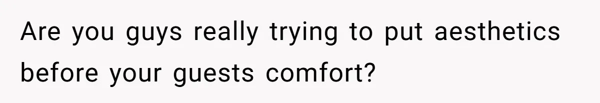 Are you guys really trying to put aesthetics before your guests comfort?