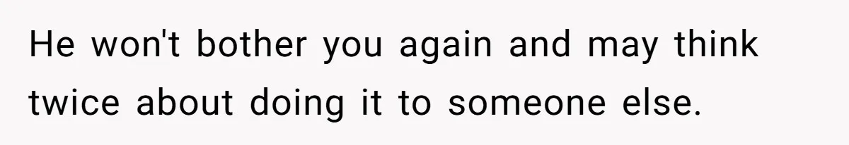 He won't bother you again and may think twice about doing it to someone else.