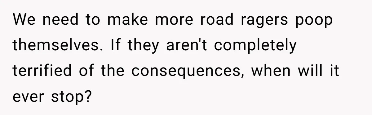 We need to make more road ragers poop themselves. If they aren't completely terrified of the consequences, when will it ever stop?