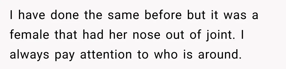 I have done the same before but it was a female that had her nose out of joint. I always pay attention to who is around.