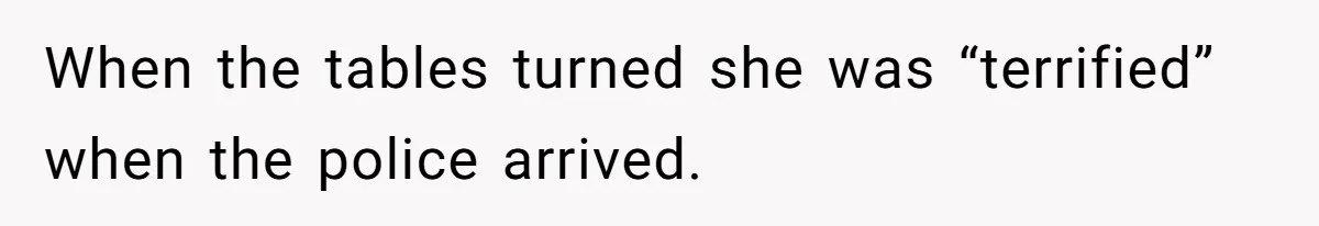 When the tables turned she was “terrified” when the police arrived.
