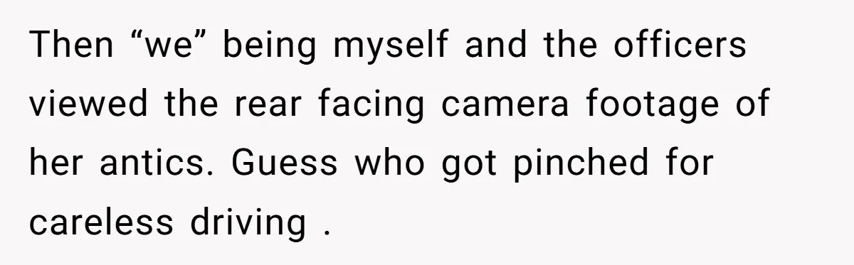 Then “we” being myself and the officers viewed the rear facing camera footage of her antics. Guess who got pinched for careless driving .