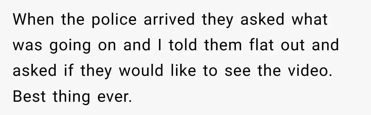 When the police arrived they asked what was going on and I told them flat out and asked if they would like to see the video. Best thing ever.