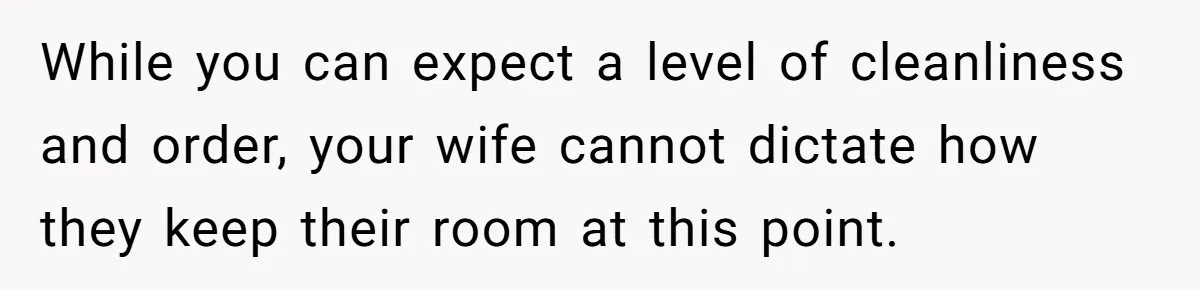 While you can expect a level of cleanliness and order, your wife cannot dictate how they keep their room at this point.