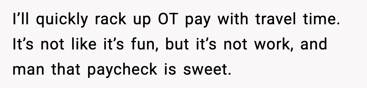 I’ll quickly rack up OT pay with travel time. It’s not like it’s fun, but it’s not work, and man that paycheck is sweet.