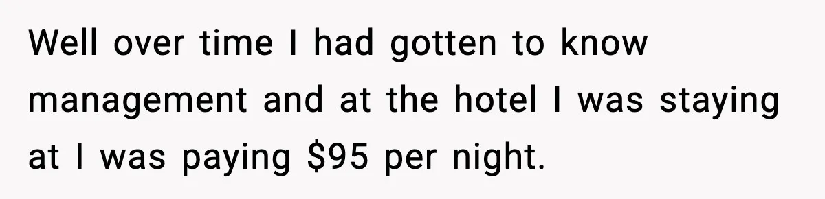 Well over time I had gotten to know management and at the hotel I was staying at I was paying $95 per night.