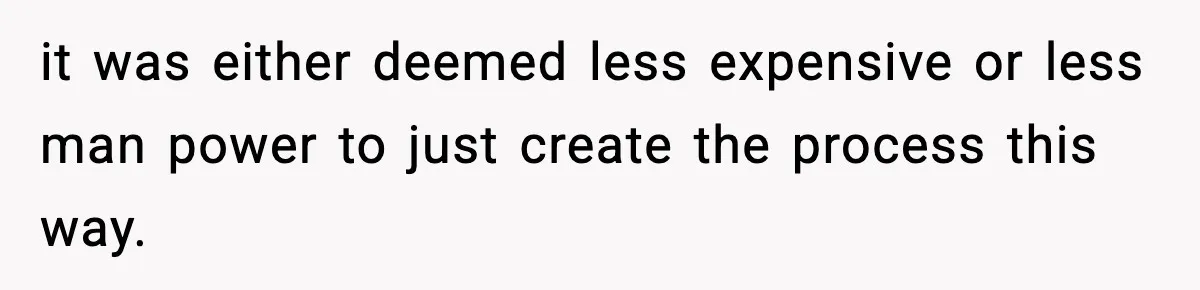 it was either deemed less expensive or less man power to just create the process this way.