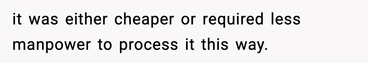 it was either cheaper or required less manpower to process it this way.