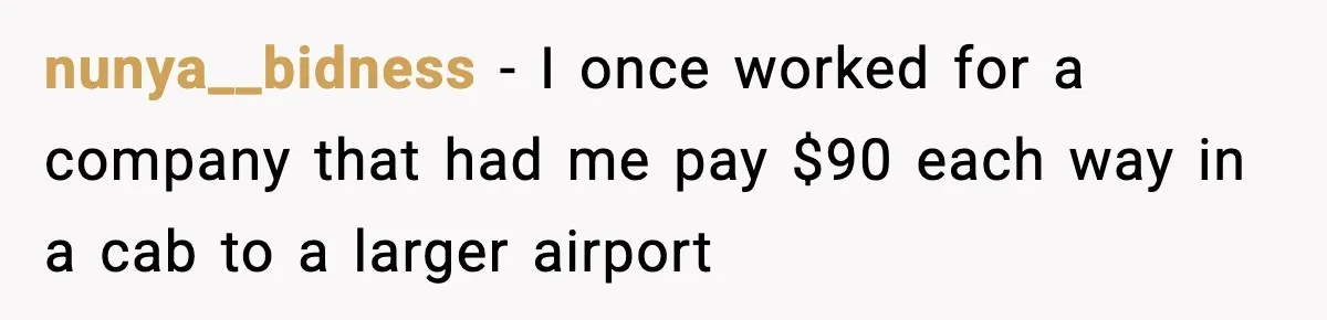 nunya__bidness − I once worked for a company that had me pay $90 each way in a cab to a larger airport