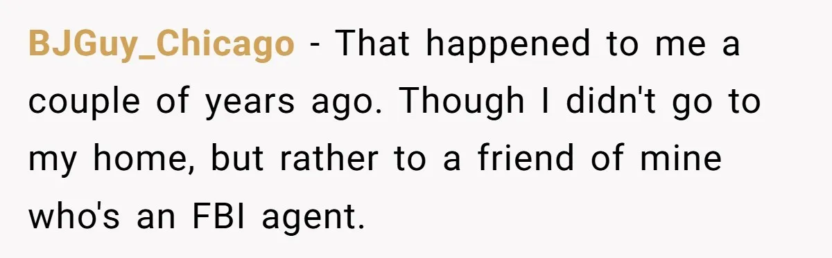 BJGuy_Chicago − That happened to me a couple of years ago. Though I didn't go to my home, but rather to a friend of mine who's an FBI agent.