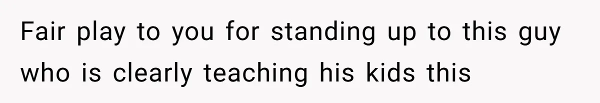 Fair play to you for standing up to this guy who is clearly teaching his kids this