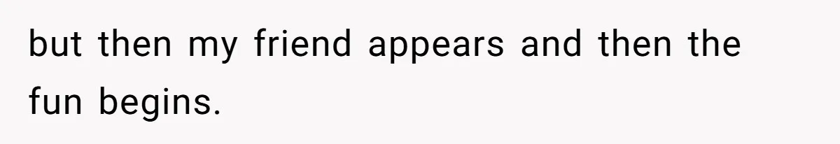 but then my friend appears and then the fun begins.