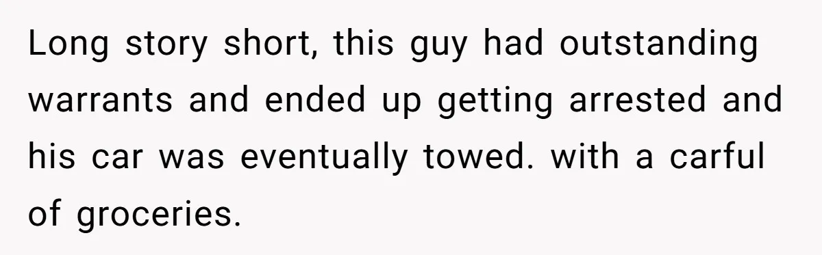 Long story short, this guy had outstanding warrants and ended up getting arrested and his car was eventually towed. with a carful of groceries.