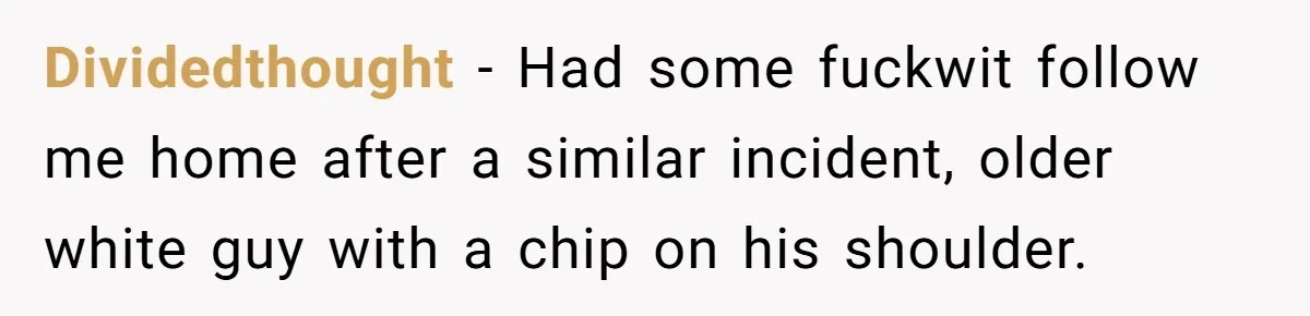 Dividedthought − Had some fuckwit follow me home after a similar incident, older white guy with a chip on his shoulder.